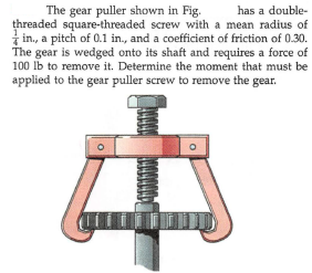 has a double-
The gear puller shown in Fig.
threaded square-threaded screw with a mean radius of
in., a pitch of 0.1 in., and a coefficient of friction of 0.30.
The gear is wedged onto its shaft and requires a force of
100 Ib to remove it. Determine the moment that must be
applied to the gear puller screw to remove the gear.

