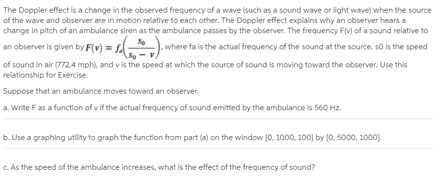 The Doppler effect is a change in the observed frequency of a wave (such as a sound wave or light wave) when the source
of the wave and observer are in motion relative to each other. The Doppler effect explains why an observer hears a
change in pitch of an ambulance siren as the ambulance passes by the observer. The frequency F(v) of a sound relative to
So
an observer is given by F(v) = fal
, where fa is the actual frequency of the sound at the source, so is the speed
of sound in air (772.4 mph), and v is the speed at which the source of sound is moving toward the observer. Use this
relationship for Exercise.
Suppose that an ambulance moves toward an observer.
a. Write F as a function of v if the actual frequency of sound emitted by the ambulance is 560 Hz.
b. Use a graphing utility to graph the function from part (a) on the window [0, 1000, 100] by [0, 5000, 1000].
C. As the speed of the ambulance increases, what is the effect of the frequency of sound?

