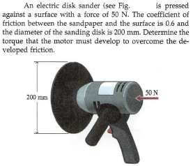 is pressed
An electric disk sander (see Fig.
against a surface with a force of 50 N. The coefficient of
friction between the sandpaper and the surface is 0.6 and
the diameter of the sanding disk is 200 mm. Determine the
torque that the motor must develop to overcome the de-
veloped friction.
50 N
200 mm
