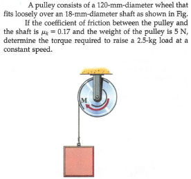 A pulley consists of a 120-mm-diameter wheel that
fits loosely over an 18-mm-diameter shaft as shown in Fig.
If the coefficient of friction between the pulley and
the shaft is uk = 0.17 and the weight of the pulley is 5 N,
determine the torque required to raise a 2.5-kg load at a
constant speed.
