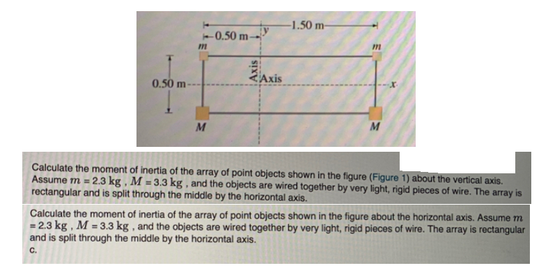 -1.50 m-
-0.50 m→
Axis
0.50 m-
M
M
Calculate the moment of inertia of the array of point objects shown in the figure (Figure 1) about the vertical axis.
Assume m = 2.3 kg , M = 3.3 kg , and the objects are wired together by very light, rigid pieces of wire. The array is
rectangular and is split through the middle by the horizontal axis.
Calculate the moment of inertia of the array of point objects shown in the figure about the horizontal axis. Assume m
= 2.3 kg , M = 3.3 kg , and the objects are wired together by very light, rigid pieces of wire. The array is rectangular
and is split through the middle by the horizontal axis.
С.
Axis
