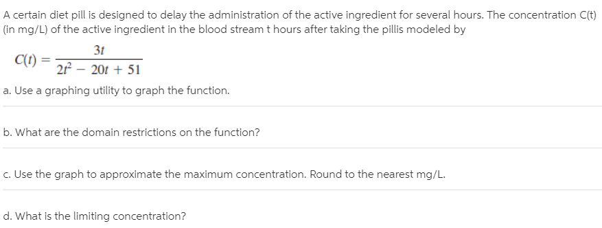 A certain diet pill is designed to delay the administration of the active ingredient for several hours. The concentration C(t)
(in mg/L) of the active ingredient in the blood stream t hours after taking the pillis modeled by
31
2 – 201 + 51
a. Use a graphing utility to graph the function.
C(t):
b. What are the domain restrictions on the function?
c. Use the graph to approximate the maximum concentration. Round to the nearest mg/L.
d. What is the limiting concentration?
