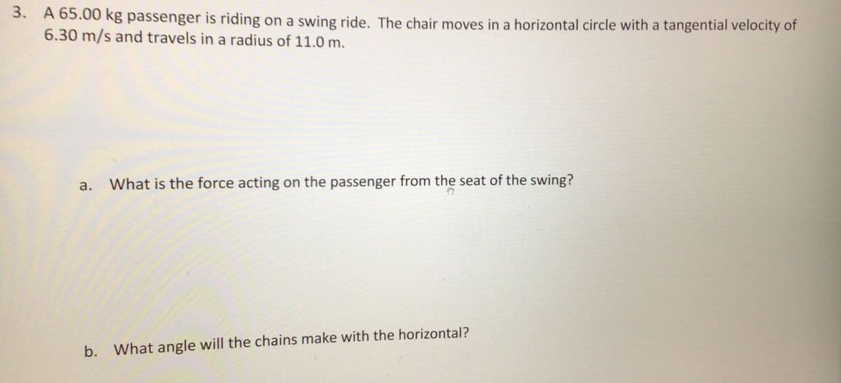 3.
A 65.00 kg passenger is riding on a swing ride. The chair moves in a horizontal circle with a tangential velocity of
6.30 m/s and travels in a radius of 11.0 m.
а.
What is the force acting on the passenger from the seat of the swing?
b. What angle will the chains make with the horizontal?
