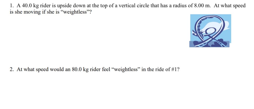 1. A 40.0 kg rider is upside down at the top of a vertical circle that has a radius of 8.00 m. At what speed
is she moving if she is "weightless"?
2. At what speed would an 80.0 kg rider feel "weightless" in the ride of #1?
