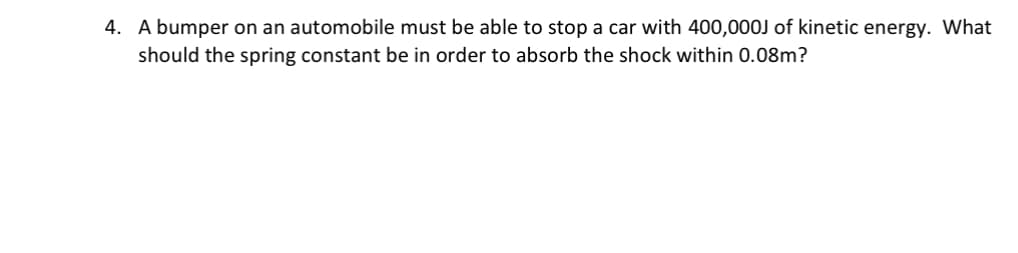 4. A bumper on an automobile must be able to stop a car with 400,000J of kinetic energy. What
should the spring constant be in order to absorb the shock within 0.08m?
