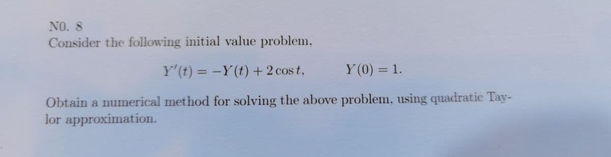 NO. 8
Consider the following initial value problem,
Y' (t) = -Y(t) + 2 cost,
Y(0) = 1.
Obtain a numerical method for solving the above problem, using quadratic Tay-
lor approximation.