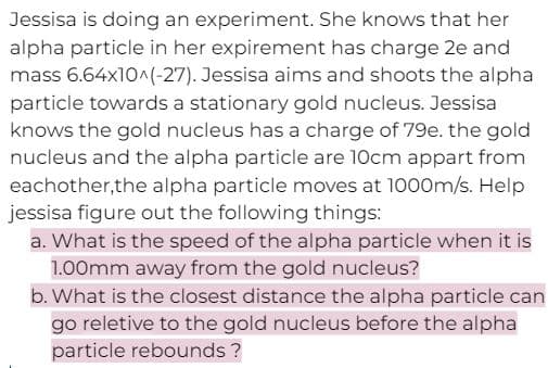Jessisa is doing an experiment. She knows that her
alpha particle in her expirement has charge 2e and
mass 6.64x10^(-27). Jessisa aims and shoots the alpha
particle towards a stationary gold nucleus. Jessisa
knows the gold nucleus has a charge of 79e. the gold
nucleus and the alpha particle are 10cm appart from
eachother,the alpha particle moves at 1000m/s. Help
jessisa figure out the following things:
a. What is the speed of the alpha particle when it is
1.00mm away from the gold nucleus?
b. What is the closest distance the alpha particle can
go reletive to the gold nucleus before the alpha
particle rebounds?