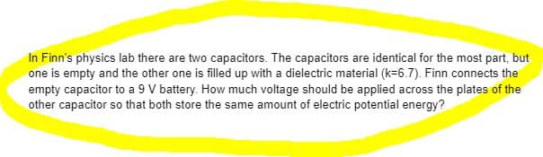In Finn's physics lab there are two capacitors. The capacitors are identical for the most part, but
one is empty and the other one is filled up with a dielectric material (k=6.7). Finn connects the
empty capacitor to a 9 V battery. How much voltage should be applied across the plates of the
other capacitor so that both store the same amount of electric potential energy?