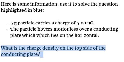 Here is some information, use it to solve the question
highlighted in blue:
5 g particle carries a charge of 5.00 uC.
- The particle hovers motionless over a conducting
plate which which lies on the horizontal.
What is the charge density on the top side of the
conducting plate?