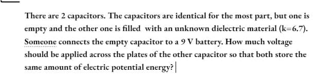 There are 2 capacitors. The capacitors are identical for the most part, but one is
empty and the other one is filled with an unknown dielectric material (k=6.7).
Someone connects the empty capacitor to a 9 V battery. How much voltage
should be applied across the plates of the other capacitor so that both store the
same amount of electric potential energy? |