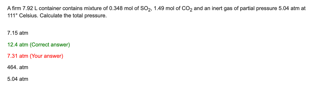 A firm 7.92 L container contains mixture of 0.348 mol of SO2, 1.49 mol of CO2 and an inert gas of partial pressure 5.04 atm at
111° Celsius. Calculate the total pressure.
7.15 atm
12.4 atm (Correct answer)
7.31 atm (Your answer)
464. atm
5.04 atm
