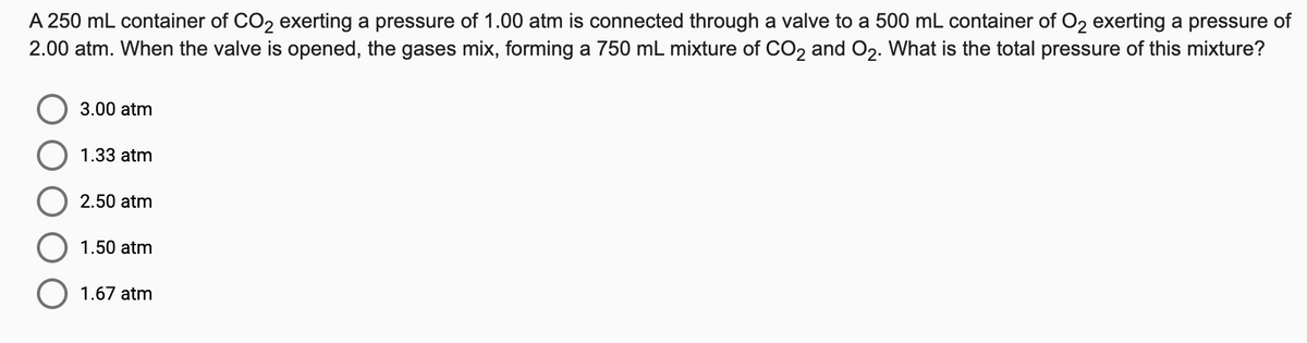 A 250 mL container of CO2 exerting a pressure of 1.00 atm is connected through a valve to a 500 mL container of O2 exerting a pressure of
2.00 atm. When the valve is opened, the gases mix, forming a 750 mL mixture of CO2 and O2. What is the total pressure of this mixture?
3.00 atm
1.33 atm
2.50 atm
1.50 atm
1.67 atm
