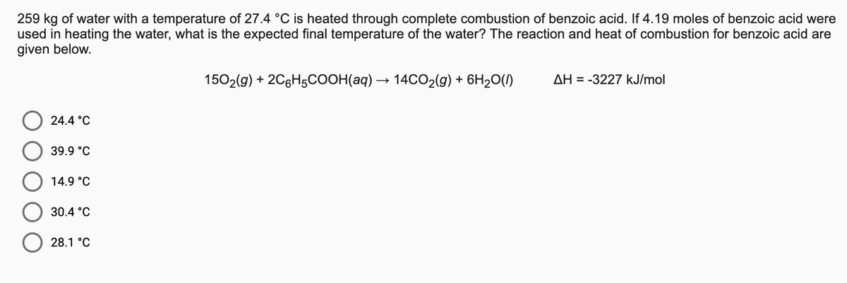 259 kg of water with a temperature of 27.4 °C is heated through complete combustion of benzoic acid. If 4.19 moles of benzoic acid were
used in heating the water, what is the expected final temperature of the water? The reaction and heat of combustion for benzoic acid are
given below.
1502(g) + 2C6H5COOH(aq) → 14CO2(9) + 6H20(1)
AH = -3227 kJ/mol
24.4 °C
39.9 °C
14.9 °C
30.4 °C
28.1 °C

