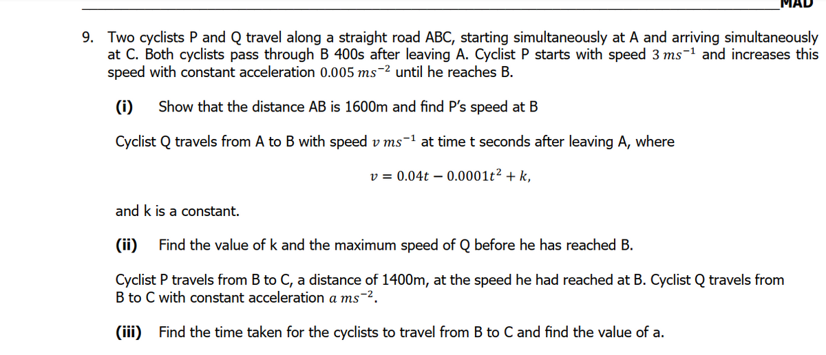 MAD
9. Two cyclists P and Q travel along a straight road ABC, starting simultaneously at A and arriving simultaneously
at C. Both cyclists pass through B 400s after leaving A. Cyclist P starts with speed 3 ms-1 and increases this
speed with constant acceleration 0.005 ms-2 until he reaches B.
(i)
Show that the distance AB is 1600m and find P's speed at B
Cyclist Q travels from A to B with speed v ms-1 at time t seconds after leaving A, where
v = 0.04t – 0.0001t² + k,
and k is a constant.
(ii)
Find the value of k and the maximum speed of Q before he has reached B.
Cyclist P travels from B to C, a distance of 1400m, at the speed he had reached at B. Cyclist Q travels from
B to C with constant acceleration a ms-2.
(iii) Find the time taken for the cyclists to travel from B to C and find the value of a.
