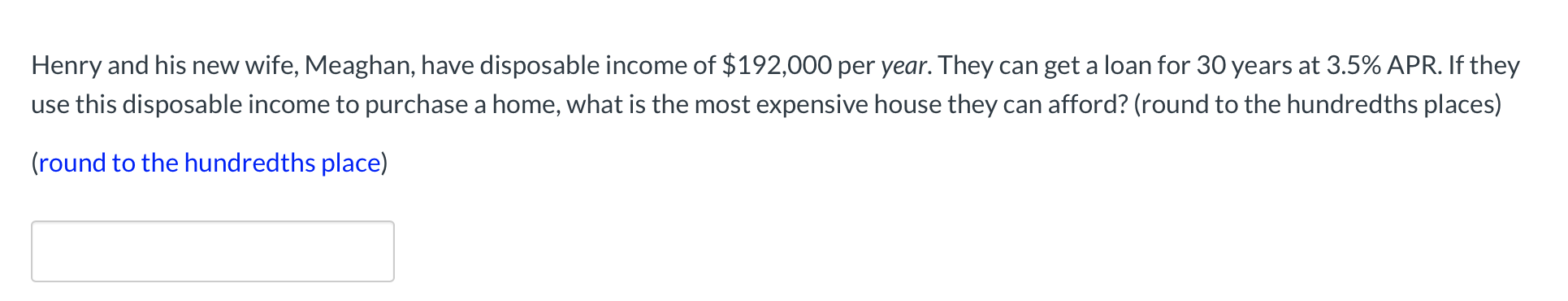 Henry and his new wife, Meaghan, have disposable income of $192,000 per year. They can get a loan for 30 years at 3.5% APR. If they
use this disposable income to purchase a home, what is the most expensive house they can afford? (round to the hundredths places)
(round to the hundredths place)
