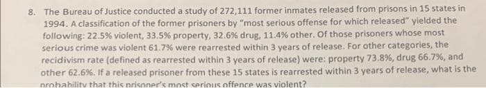 8. The Bureau of Justice conducted a study of 272,111 former inmates released from prisons in 15 states in
1994. A classification of the former prisoners by "most serious offense for which released" yielded the
following: 22.5% violent, 33.5% property, 32.6 % drug, 11.4% other. Of those prisoners whose most
serious crime was violent 61.7% were rearrested within 3 years of release. For other categories, the
recidivism rate (defined as rearrested within 3 years of release) were: property 73.8%, drug 66.7%, and
other 62.6%. If a released prisoner from these 15 states is rearrested within 3 years of release, what is the
probability that this prisoner's most serious offence was violent?