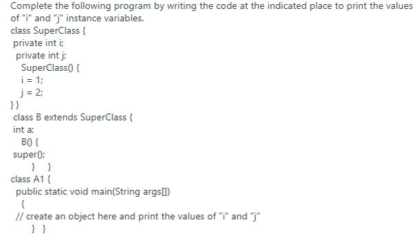 Complete the following program by writing the code at the indicated place to print the values
of "i" and "j" instance variables.
class SuperClass {
private int i;
private int j:
SuperClass() {
i= 1;
j = 2;
}}
class B extends SuperClass {
int a:
B0 {
super);
} }
class A1 {
public static void main(String args])
{
// create an object here and print the values of "i" and "j"
}}
