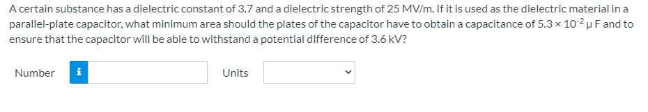 A certain substance has a dielectric constant of 3.7 and a dielectric strength of 25 MV/m. If it is used as the dielectric material in a
parallel-plate capacitor, what minimum area should the plates of the capacitor have to obtain a capacitance of 5.3 x 10²µ F and to
ensure that the capacitor will be able to withstand a potential difference of 3.6 kV?
Number
i
Units
