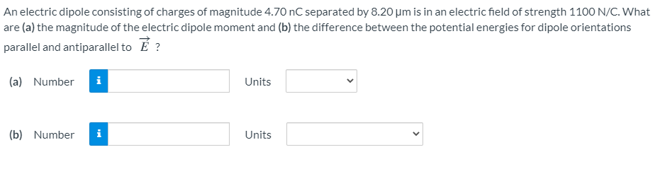 An electric dipole consisting of charges of magnitude 4.70 nC separated by 8.20 um is in an electric field of strength 1100 N/C. What
are (a) the magnitude of the electric dipole moment and (b) the difference between the potential energies for dipole orientations
parallel and antiparallel to E ?
(a) Number
i
Units
(b) Number
i
Units
