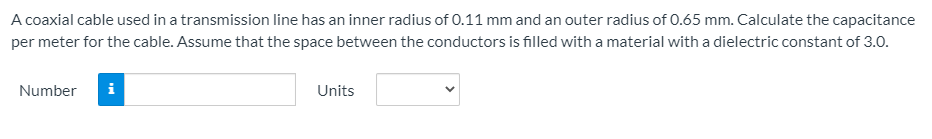 A coaxial cable used in a transmission line has an inner radius of 0.11 mm and an outer radius of 0.65 mm. Calculate the capacitance
per meter for the cable. Assume that the space between the conductors is filled with a material with a dielectric constant of 3.0.
Number
Units
