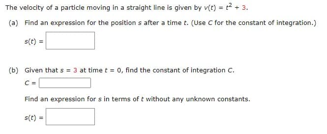 The velocity of a particle moving in a straight line is given by v(t) = t² + 3.
(a) Find an expression for the position s after a time t. (Use C for the constant of integration.)
s(t) =
(b) Given that s = 3 at time t = 0, find the constant of integration C.
C =
Find an expression for s in terms of t without any unknown constants.
s(t)