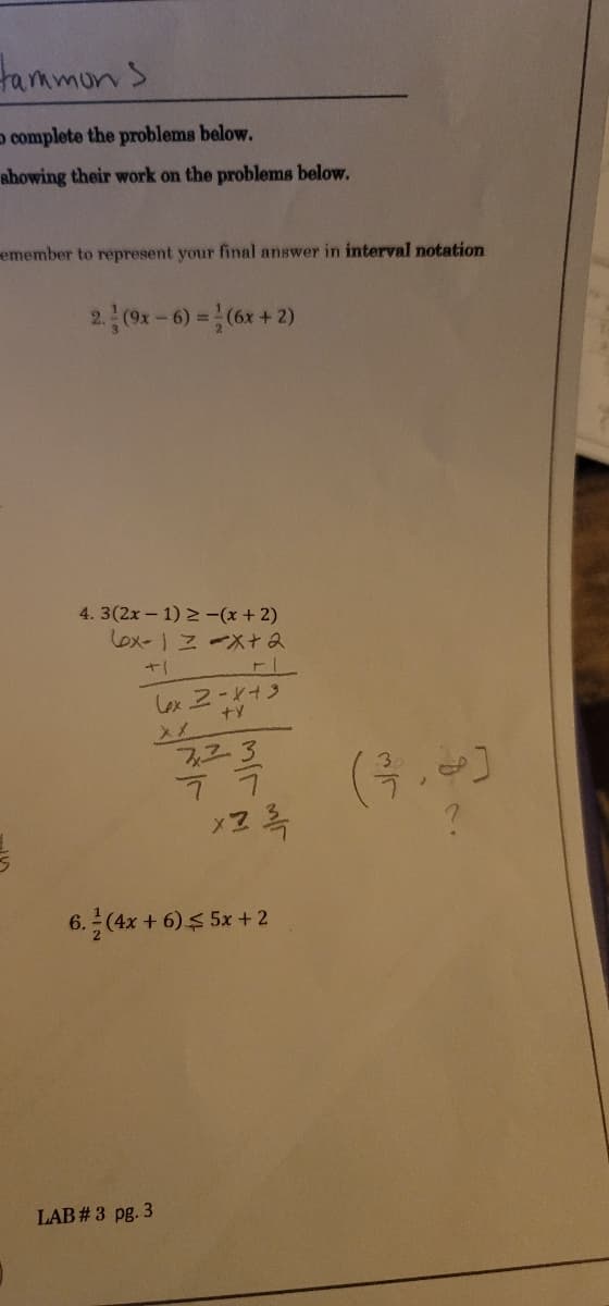 tammons.
complete the problems below.
showing their work on the problems below.
emember to represent your final answer in interval notation
2. (9x-6) = (6x + 2)
4.3(2x-1) ≥ -(x + 2)
Lox-1 = -x + 2
FI
6x2-x+3
+X
723
ㄱㄱ
x2 ¾/1
6.-(4x+6) $5x + 2
LAB # 3 pg. 3
(3.8)