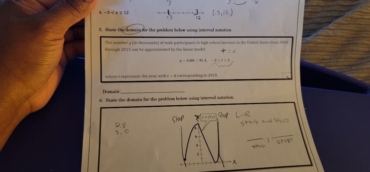 4.-3 < x≤ 12
(-3,12)
12
5. State the domain for the problem below using interval notation.
The number y (in thousands) of male participants in high school lacrosse in the United States from 2008
through 2015 can be approximated by the linear model
+=x
y 3.66t + 91.4,
-2≤t≤5
where t represents the year, with t = 0 corresponding to 2010.
Domain:
6. State the domain for the problem below using interval notation.
stop
2,8
start and Stop
8,0
stop
start
[v=f(x)] Stop L-R