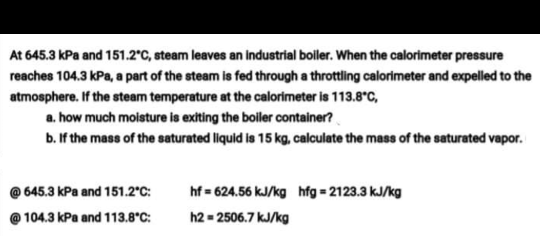 At 645.3 kPa and 151.2°C, steam leaves an industrial boiler. When the calorimeter pressure
reaches 104.3 kPa, a part of the steam is fed through a throttling calorimeter and expelled to the
atmosphere. If the steam temperature at the calorimeter is 113.8°C,
a. how much moisture is exiting the boiler container?
b. If the mass of the saturated liquid is 15 kg, calculate the mass of the saturated vapor.
645.3 kPa and 151.2°C:
hf = 624.56 kJ/kg hfg = 2123.3 kJ/kg
@ 104.3 kPa and 113.8°C:
h2 = 2506.7 kJ/kg
