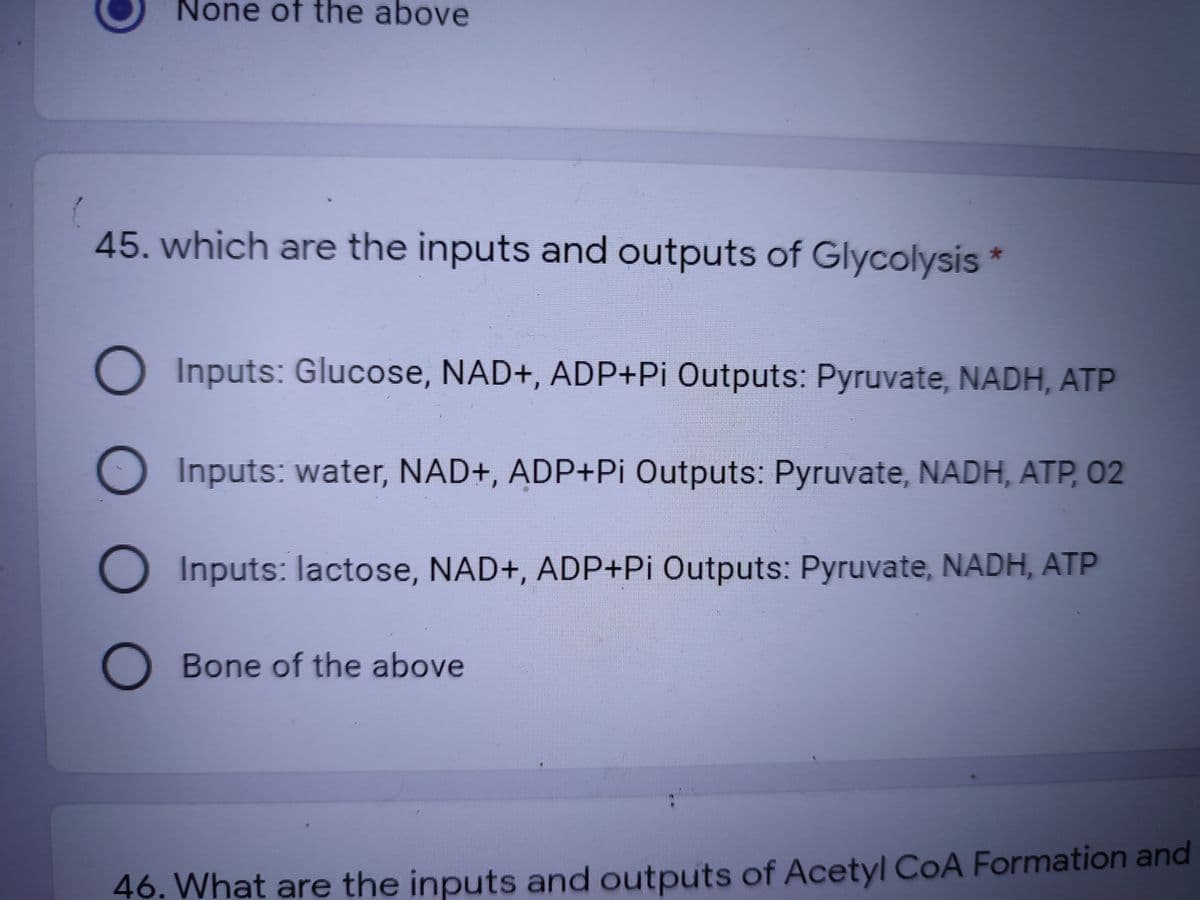 None of the above
45. which are the inputs and outputs of Glycolysis
O Inputs: Glucose, NAD+, ADP+Pi Outputs: Pyruvate, NADH, ATP
O Inputs: water, NAD+, ADP+Pi Outputs: Pyruvate, NADH, ATP, 02
O Inputs: lactose, NAD+, ADP+Pi Outputs: Pyruvate, NADH, ATP
Bone of the above
46. What are the inputs and outputs of Acetyl COA Formation and

