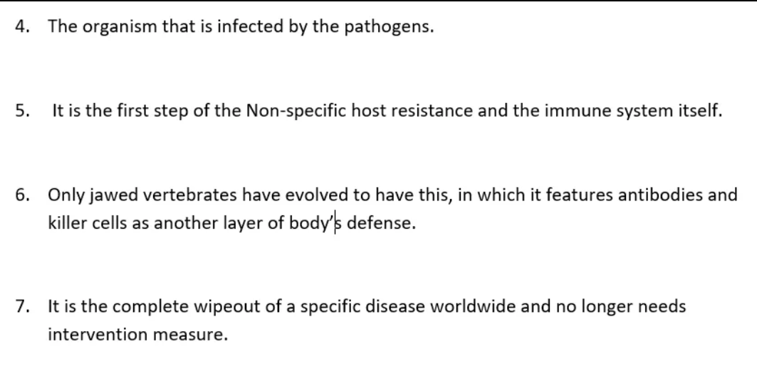 4. The organism that is infected by the pathogens.
5.
It is the first step of the Non-specific host resistance and the immune system itself.
6. Only jawed vertebrates have evolved to have this, in which it features antibodies and
killer cells as another layer of body's defense.
7. It is the complete wipeout of a specific disease worldwide and no longer needs
intervention measure.
