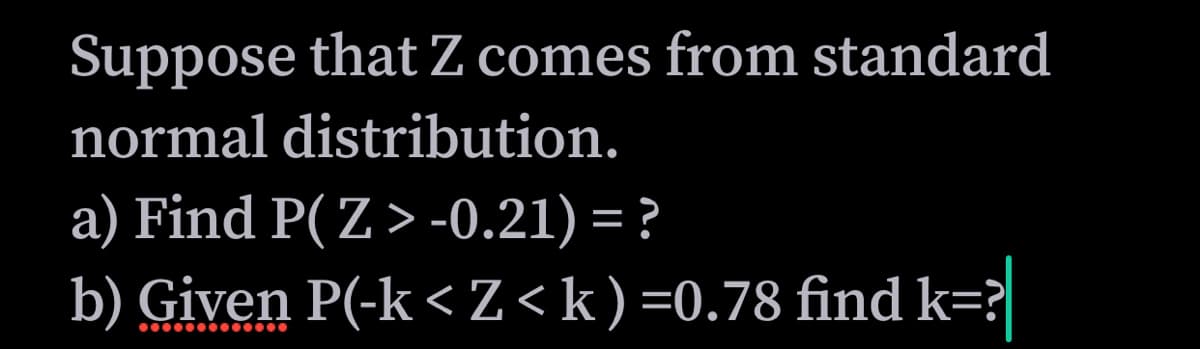 Suppose that Z comes from standard
normal distribution.
a) Find P( Z > -0.21) = ?
b) Given P(-k< Z<k)=0.78 find k=?
