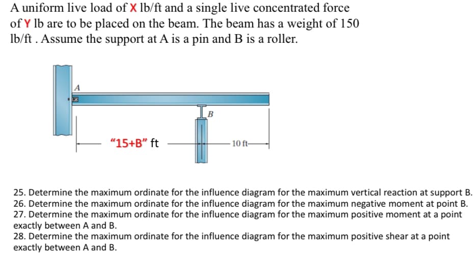 A uniform live load of X lb/ft and a single live concentrated force
of Y lb are to be placed on the beam. The beam has a weight of 150
lb/ft. Assume the support at A is a pin and B is a roller.
"15+B" ft
B
10 ft-
25. Determine the maximum ordinate for the influence diagram for the maximum vertical reaction at support B.
26. Determine the maximum ordinate for the influence diagram for the maximum negative moment at point B.
27. Determine the maximum ordinate for the influence diagram for the maximum positive moment at a point
exactly between A and B.
28. Determine the maximum ordinate for the influence diagram for the maximum positive shear at a point
exactly between A and B.