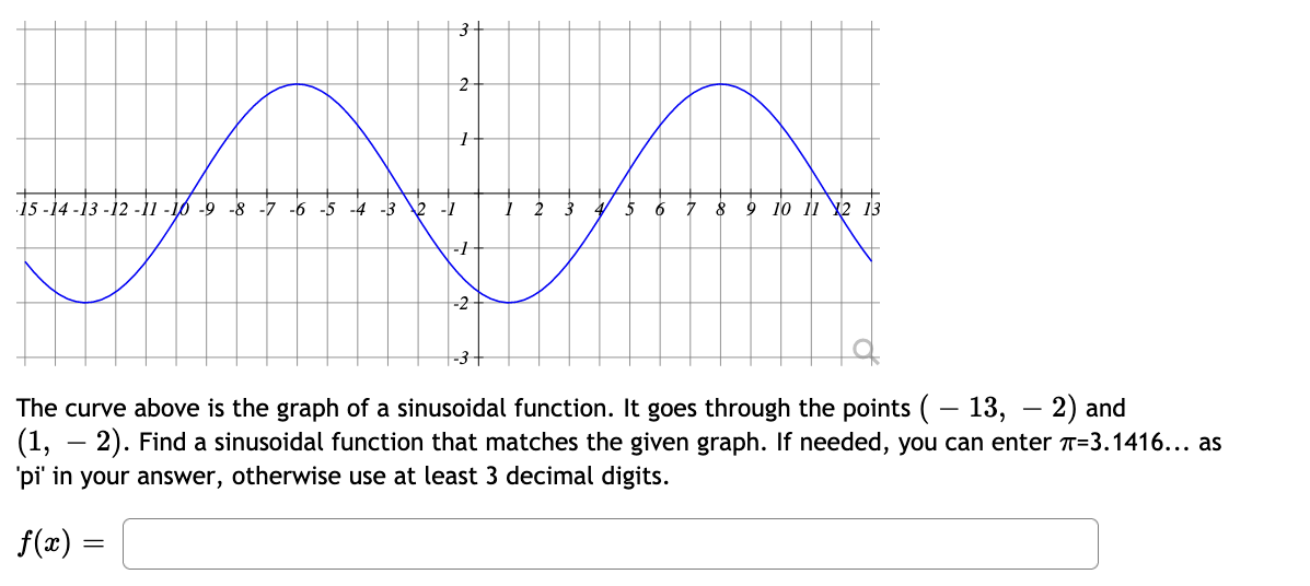 3-
2
15 -14 -13 -12 -11 -16 -9 -8 -7 -6 -5 -4 -3 2
-1
5
6
7
9 10 11 Ұ2 13
-2
-3-
The curve above is the graph of a sinusoidal function. It goes through the points ( – 13, – 2) and
(1, – 2). Find a sinusoidal function that matches the given graph. If needed, you can enter T=3.1416... as
'pi' in your answer, otherwise use at least 3 decimal digits.
f(æ) =
