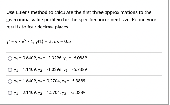 Use Euler's method to calculate the first three approximations to the
given initial value problem for the specified increment size. Round your
results to four decimal places.
y' = y - ex - 1, y(1) = 2, dx = 0.5
O Y1 = 0.6409, Y2 = -2.3296, y3 = -6.0889
O v1 = 1.1409, Y2 = -1.0296, y3 = -5.7389
O Y1 = 1.6409, y2 = 0.2704, y3 = -5.3889
O Y1 = 2.1409, Y2 = 1.5704, y3 = -5.0389

