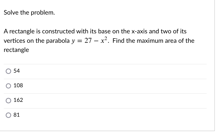 Solve the problem.
A rectangle is constructed with its base on the x-axis and two of its
vertices on the parabola y = 27 – x². Find the maximum area of the
rectangle
54
O 108
O 162
O 81
