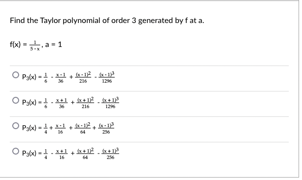 Find the Taylor polynomial of order 3 generated by f at a.
f(x) = , a = 1
O P3(x) =
(x - 1)2 . (x - 1)3
x-1
+
216
36
1296
P3(x) =
(x + 1)2 . (x + 1)3
x+1
%3!
+
36
216
1296
O P3(x) = 1+ x-l + (x-12 + x - 1)3
4
16
64
256
O Pa(x) = - **1 + e*)2
(x + 1)2
- x+ 1)3
64
256
x+1
4
