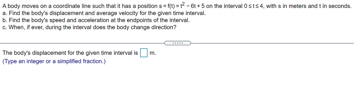 f(t) = t - 6t + 5 on the interval 0sts4, with s in meters and t in seconds.
A body moves on a coordinate line such that it has a position s =
a. Find the body's displacement and average velocity for the given time interval.
b. Find the body's speed and acceleration at the endpoints of the interval.
c. When, if ever, during the interval does the body change direction?
%3D
.... .
The body's displacement for the given time interval is
m.
(Type an integer or a simplified fraction.)
