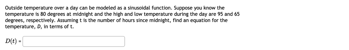 Outside temperature over a day can be modeled as a sinusoidal function. Suppose you know the
temperature is 80 degrees at midnight and the high and low temperature during the day are 95 and 65
degrees, respectively. Assuming t is the number of hours since midnight, find an equation for the
temperature, D, in terms of t.
D(t) =
