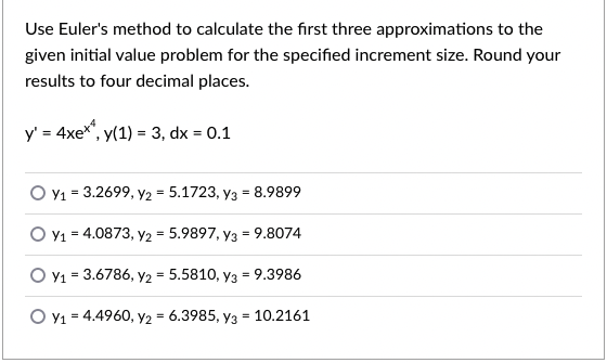 Use Euler's method to calculate the first three approximations to the
given initial value problem for the specified increment size. Round your
results to four decimal places.
y' = 4xex", y(1) = 3, dx = 0.1
O v1 = 3.2699, y2 = 5.1723, y3 = 8.9899
O Y1 = 4.0873, Y2 = 5.9897, y3 = 9.8074
O Y1 = 3.6786, y2 = 5.5810, y3 = 9.3986
O v1 = 4.4960, Y2 = 6.3985, y3 = 10.2161
%3D
