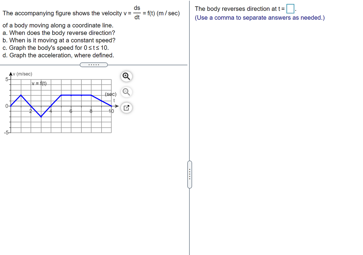 ds
The body reverses direction at t =
The accompanying figure shows the velocity v =
f(t) (m/sec)
dt
(Use a comma to separate answers as needed.)
of a body moving along a coordinate line.
a. When does the body reverse direction?
b. When is it moving at a constant speed?
c. Graph the body's speed for 0sts 10.
d. Graph the acceleration, where defined.
Αν (m/sec)
5-
v = f(t).
(sec)
0-
10
