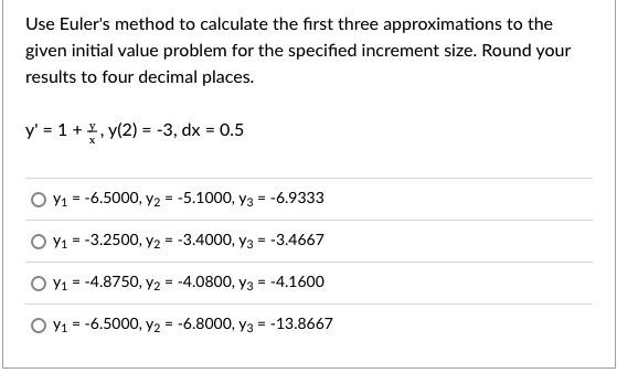 Use Euler's method to calculate the first three approximations to the
given initial value problem for the specified increment size. Round your
results to four decimal places.
y' = 1 +, y(2) = -3, dx = 0.5
O Y1 = -6.5000, y2 = -5.1000, y3 = -6.9333
O Y1 = -3.2500, y2 = -3.4000, yY3 = -3.4667
O Y1 = -4.8750, y2 = -4.0800, y3 = -4.1600
O Y1 = -6.5000, y2 = -6.8000, y3 = -13.8667
