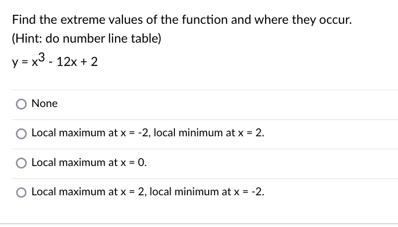 Find the extreme values of the function and where they occur.
(Hint: do number line table)
y = x3 - 12x + 2
None
Local maximum at x = -2, local minimum at x = 2.
Local maximum at x = 0.
O Local maximum at x = 2, local minimum at x = -2.

