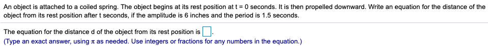 An object is attached to a coiled spring. The object begins at its rest position att = 0 seconds. It is then propelled downward. Write an equation for the distance of the
object from its rest position after t seconds, if the amplitude is 6 inches and the period is 1.5 seconds.
The equation for the distance d of the object from its rest position is
(Type an exact answer, using r as needed. Use integers or fractions for any numbers in the equation.)
