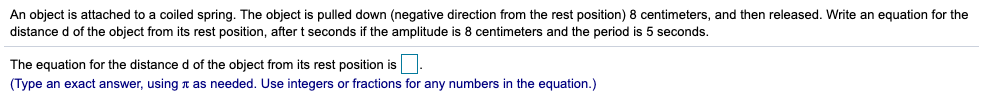 An object is attached to a coiled spring. The object is pulled down (negative direction from the rest position) 8 centimeters, and then released. Write an equation for the
distance d of the object from its rest position, after t seconds if the amplitude is 8 centimeters and the period is 5 seconds.
The equation for the distance d of the object from its rest position is
(Type an exact answer, using t as needed. Use integers or fractions for any numbers in the equation.)
