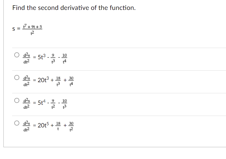 Find the second derivative of the function.
s = + 9t + 5
5t3 - 2
dt2
10
ds = 20t3 + 18
dr?
O ds = 5t4 - 2
10
dr?
12
O as = 20t5 +
18
30
dr2
