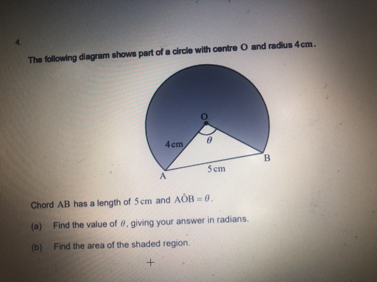 4.
The following diagram shows part of a circle with centre O and radius 4 cm.
4 cm
B.
5 cm
Chord AB has a length of 5 cm and AÔB = 0.
(a)
Find the value of 0, giving your answer in radians.
(b) Find the area of the shaded region.
