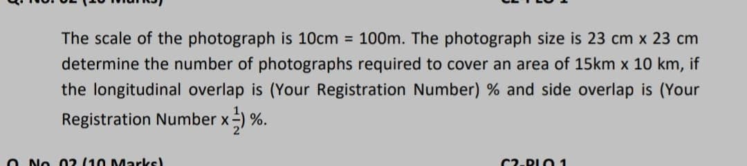 The scale of the photograph is 10cm = 100m. The photograph size is 23 cm x 23 cm
determine the number of photographs required to cover an area of 15km x 10 km, if
the longitudinal overlap is (Your Registration Number) % and side overlap is (Your
Registration Number x-) %.
O No 0? (10 Marks)
C2-PLO 1

