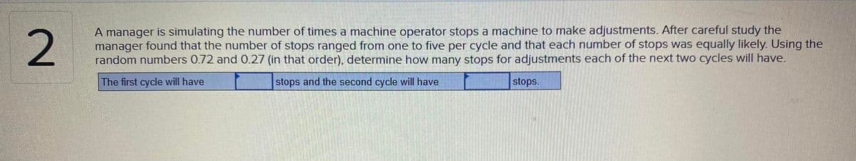 A manager is simulating the number of times a machine operator stops a machine to make adjustments. After careful study the
manager found that the number of stops ranged from one to five per cycle and that each number of stops was equally likely. Using the
random numbers 0.72 and 0.27 (in that order), determine how many stops for adjustments each of the next two cycles will have.
The first cycle will have
stops and the second cycle will have
stops.
