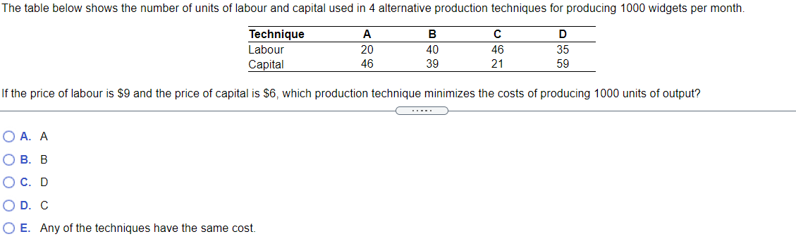 The table below shows the number of units of labour and capital used in 4 alternative production techniques for producing 1000 widgets per month.
Technique
A
В
Labour
20
40
46
35
Сaptal
46
39
21
59
If the price of labour is $9 and the price of capital is $6, which production technique minimizes the costs of producing 1000 units of output?
.....
O A. A
О В. В
ОС. D
O D. C
O E. Any of the techniques have the same cost.
