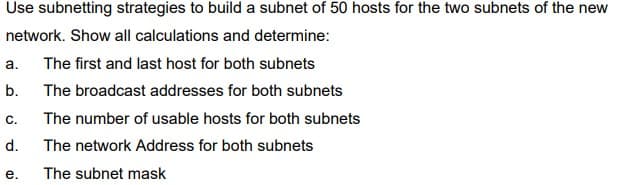 Use subnetting strategies to build a subnet of 50 hosts for the two subnets of the new
network. Show all calculations and determine:
a.
The first and last host for both subnets
b.
The broadcast addresses for both subnets
С.
The number of usable hosts for both subnets
d.
The network Address for both subnets
е.
The subnet mask

